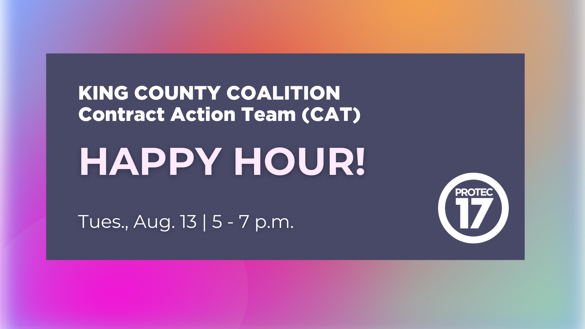 On a colorful gradient background there is a faded blue rectangle over top. The text on it reads, "King county coalition | Contract Action Team (CAT) | HAPPY HOUR! | Tues., Aug. 13 | 5 - 7 p.m." The PROTEC17 logo is in the bottom right.