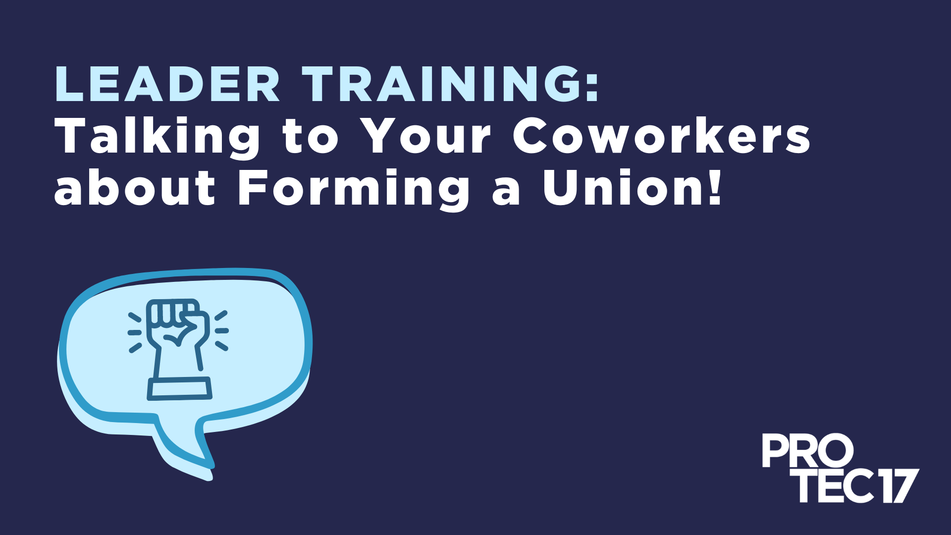 On a dark blue background, capitalized, light blue words read, "LEADER TRAINING:" followed by white text that reads, "Talking to Your Coworkers about Forming a Union!" There is a graphic that shows a line drawing of a chat bubble over a filled chat bubble graphic. There is a solidarity fist raised, with emphasis marks within the bubble. The PROTEC17 logo is in the bottom right.