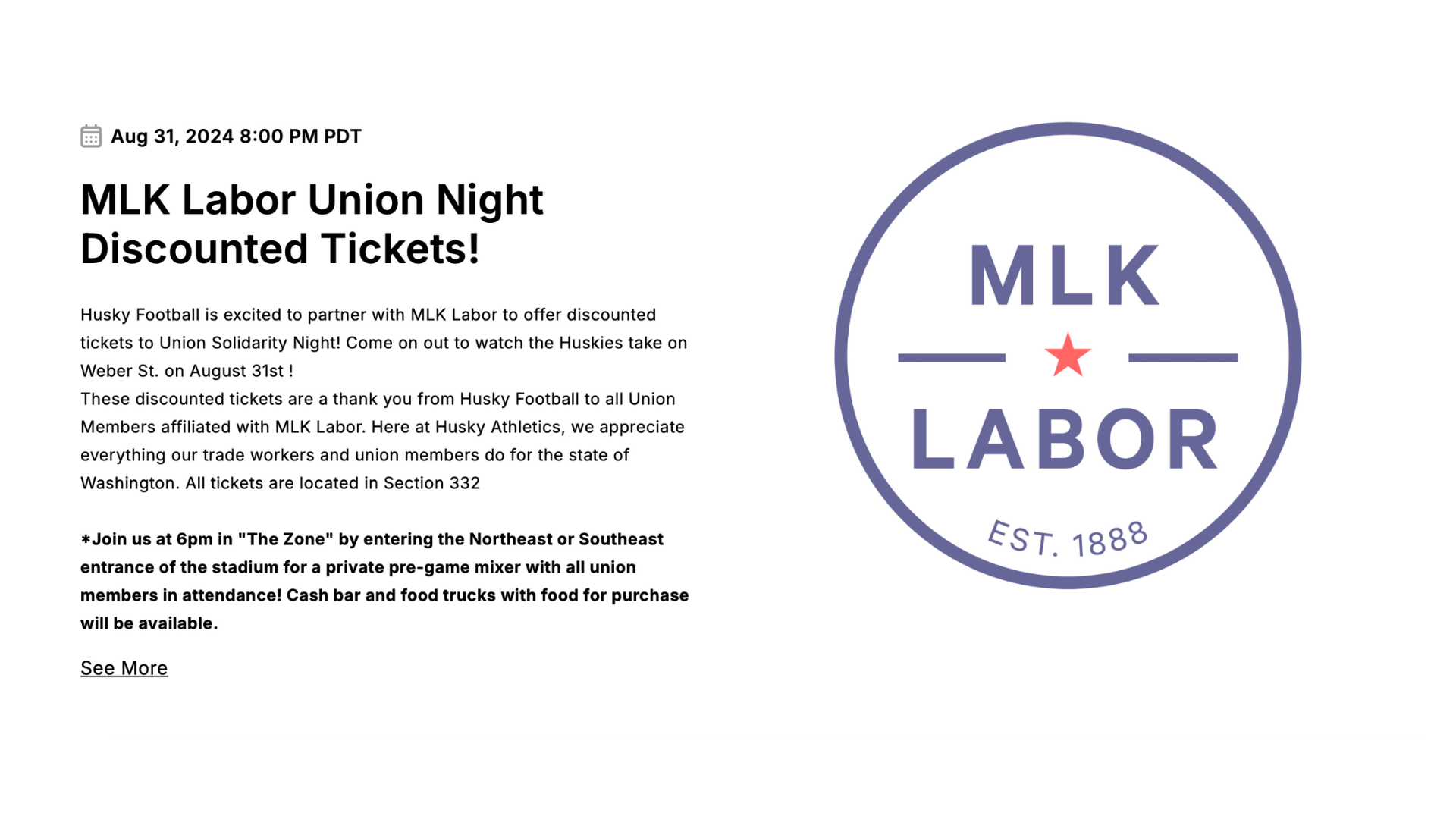 A screenshot of the event website shows a small calendar icon in the top left followed by, "Aug 31, 2024 8:00 PM PDT." The event title text reads, "MLK Labor Union Night Discounted Tickets!" Th event description reads, "Husky Football is excited to partner with MLK Labor to offer discounted tickets to Union Solidarity Night! Come on out to watch the Huskies take on Weber St. on August 31st ! These discounted tickets are a thank you from Husky Football to all Union Members affiliated with MLK Labor. Here at Husky Athletics, we appreciate everything our trade workers and union members do for the state of Washington. All tickets are located in Section 332 | *Join us at 6pm in "The Zone" by entering the Northeast or Southeast entrance of the stadium for a private pre-game mixer with all union members in attendance! Cash bar and food trucks with food for purchase will be available. | **Visit this link to view a 3D map of the stadium to help with picking seats: https://www.seats3d.com/ncaa/university_washington/football/#/ | ***All Tickets will be sent in August, hold onto your digital receipt. | For general assistance in purchasing additional seats, season tickets or group outings contact Group Sales Account Executive Andy Reed at (206) 543-7020 or areed4@uw.edu | See More." The MLK Labor Council logo is on the right.