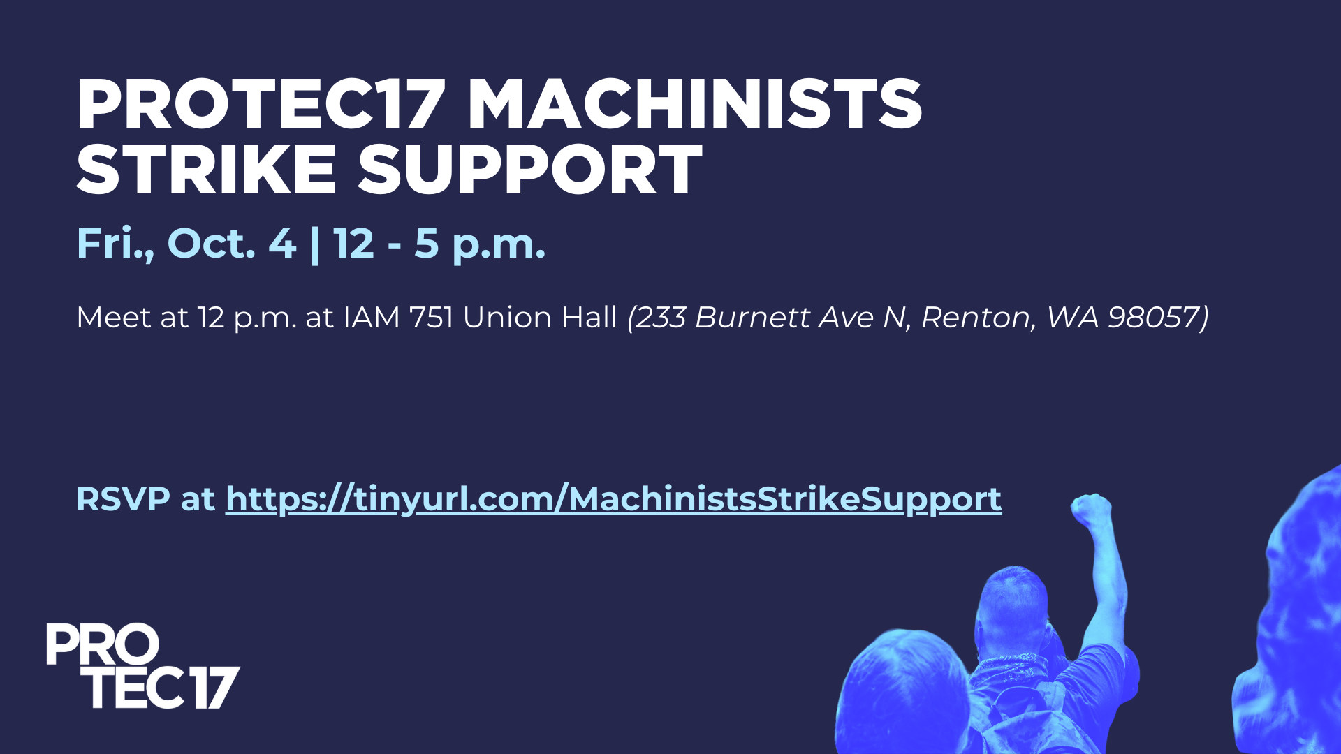 On dark blue background the bolded capitalized text at the top reads, "PROTEC17 MACHINISTS STRIKE SUPPORT" followed by the subheading, "Fri., Oct. 4 | 12 - 5 p.m." and body text, "Meet at 12 p.m. at IAM 751 Union Hall (233 Burnett Ave N, Renton, WA 98057)." Below the last line reads, "RSVP at https://tinyurl.com/MachinistsStrikeSupport." The PROTEC17 logo is in the bottom right and a highly contrasted image with blue hues shows people rallying/striking, with one person raising their fist in solidarity.