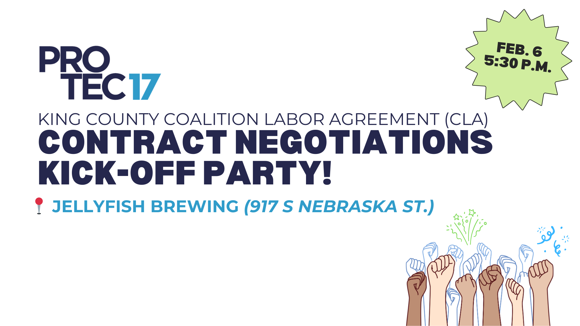 The PROTEC17 logo is at the top followed by the text, "King County Coalition Labor Agreement (CLA) | Contract Negotiations Kick-Off Party!" There is a round pushpin emoji to indicate the location of the event, next to the text, "Jellyfish Brewing (917 S Nebraska St.)" There is a light green pop graphic in the top right that reads, "Feb. 6 | 5:30 p.m." for the time of the event. In the bottom right is a colorful graphic of fists raised in solidarity with a shadow and celebratory streamers.