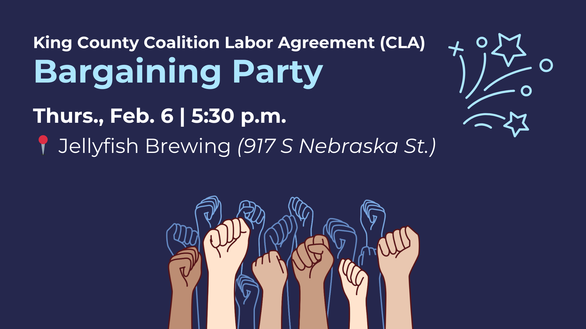 On a dark blue background the text reads, "King County Coalition Labor Agreement (CLA) Bargaining Party Thurs., Feb. 6 | 5:30 p.m. | Jellyfish Brewing (917 S Nebraska St.)" with a round pushpin emoji next to the address to indicate the location of the event. There is a simple graphic of confetti on the right and below is a colorful graphic of fists of different racial backgrounds raised in solidarity with line drawing versions mirrored behind it.